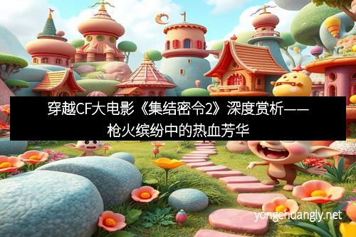 穿越CF大电影《集结密令2》深度赏析——枪火缤纷中的热血芳华